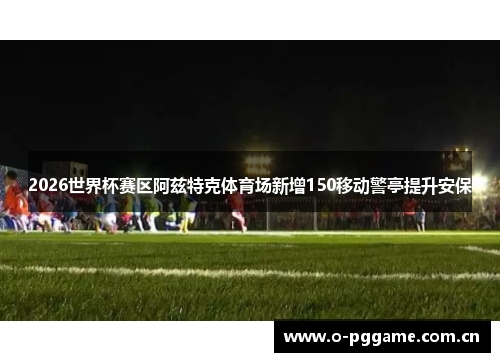 2026世界杯赛区阿兹特克体育场新增150移动警亭提升安保